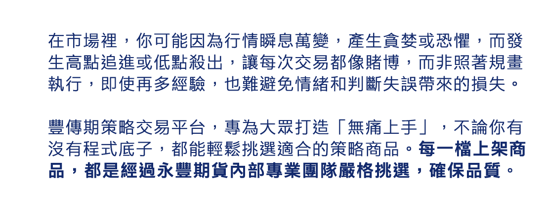在市場裡,你可能因為行情瞬息萬變,產生貪婪或恐懼,而發生高點追進或低點殺出,讓每次交易都像賭博,而非照著規畫執行,即使再多經驗,也難避免情緒和判斷失誤帶來的損失。豐傳期策略交易平台,專為大眾打造「無痛上手」,不論你有沒有程式底子,都能輕鬆挑選適合的策略商品。每一檔上架商品,都是經過永豐期貨內部專業團隊嚴格挑選,確保品質。